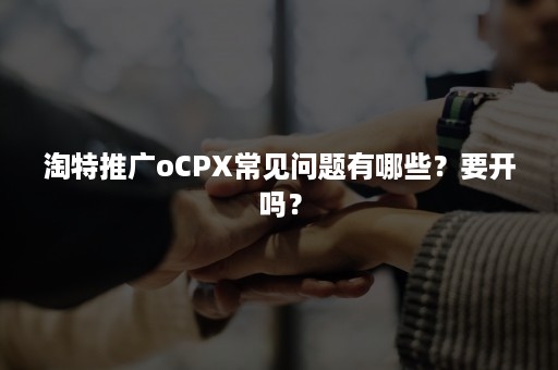 淘特推广oCPX常见问题有哪些？要开吗？