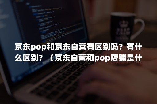 京东pop和京东自营有区别吗?有什么区别?(京东自营和pop店铺是什么意思啊) 京东pop和京东自营有区别吗?有什么区别?(京东自营和pop店铺是什么意思啊)
