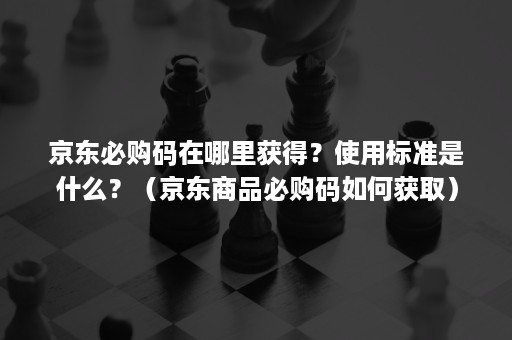 京东必购码在哪里获得?使用标准是什么?(京东商品必购码如何获取) 京东必购码在哪里获得?使用标准是什么?(京东商品必购码如何获取)