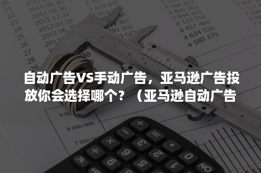 自动广告VS手动广告，亚马逊广告投放你会选择哪个？（亚马逊自动广告与手动广告的区别）