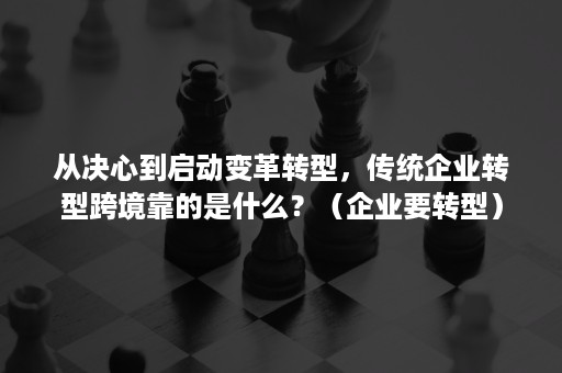 从决心到启动变革转型，传统企业转型跨境靠的是什么？（企业要转型）