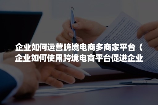 企业如何运营跨境电商多商家平台（企业如何使用跨境电商平台促进企业的发展）