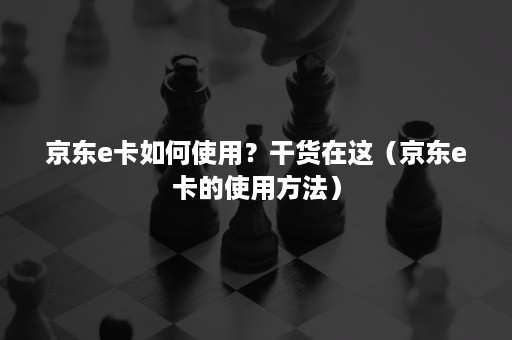 京东e卡如何使用？干货在这（京东e卡的使用方法）