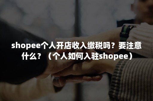 shopee个人开店收入缴税吗？要注意什么？（个人如何入驻shopee）