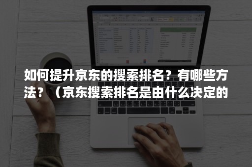 如何提升京东的搜索排名？有哪些方法？（京东搜索排名是由什么决定的）
