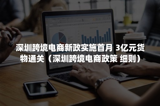 深圳跨境电商新政实施首月 3亿元货物通关（深圳跨境电商政策 细则）