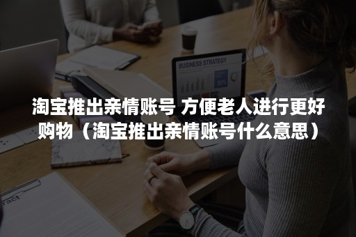 淘宝推出亲情账号 方便老人进行更好购物（淘宝推出亲情账号什么意思）