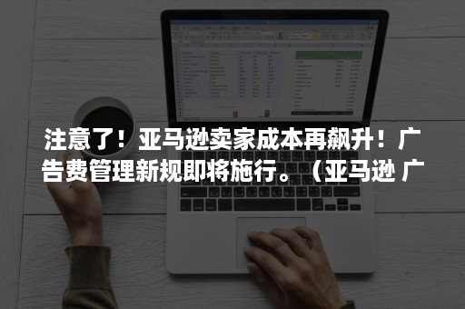 注意了！亚马逊卖家成本再飙升！广告费管理新规即将施行。（亚马逊 广告费）