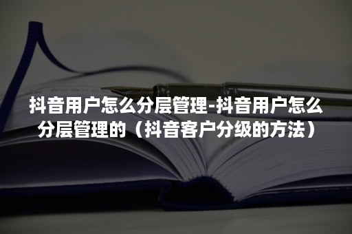 抖音用户怎么分层管理-抖音用户怎么分层管理的（抖音客户分级的方法）