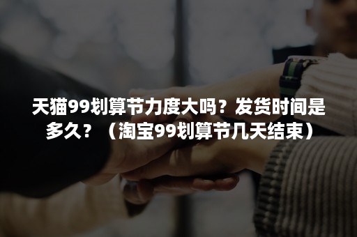 天猫99划算节力度大吗？发货时间是多久？（淘宝99划算节几天结束）