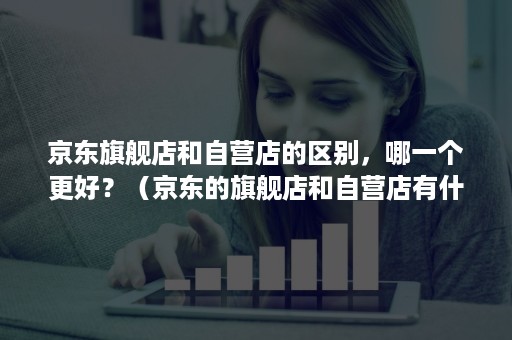 京东旗舰店和自营店的区别，哪一个更好？（京东的旗舰店和自营店有什么区别）