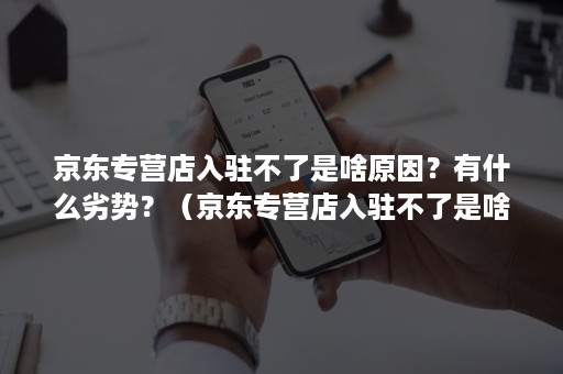 京东专营店入驻不了是啥原因？有什么劣势？（京东专营店入驻不了是啥原因?有什么劣势呢）