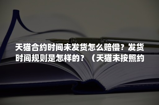 天猫合约时间未发货怎么赔偿？发货时间规则是怎样的？（天猫未按照约定时间发货怎么赔付）