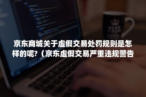 京东商城关于虚假交易处罚规则是怎样的呢?（京东虚假交易严重违规警告后还能刷吗）