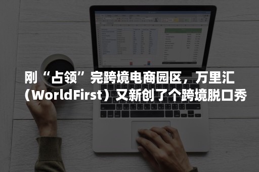 刚“占领”完跨境电商园区，万里汇（WorldFirst）又新创了个跨境脱口秀……