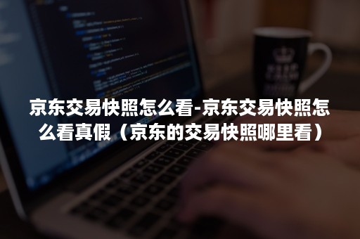 京东交易快照怎么看-京东交易快照怎么看真假(京东的交易快照哪里看) 京东交易快照怎么看-京东交易快照怎么看真假(京东的交易快照哪里看)