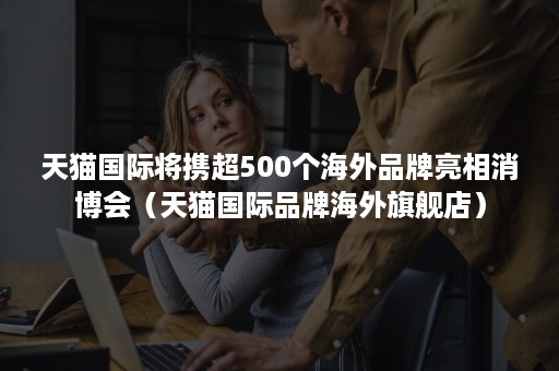 天猫国际将携超500个海外品牌亮相消博会（天猫国际品牌海外旗舰店）