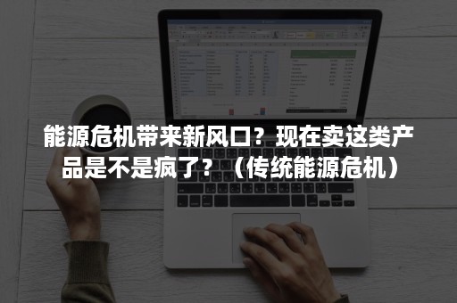 能源危机带来新风口？现在卖这类产品是不是疯了？（传统能源危机）