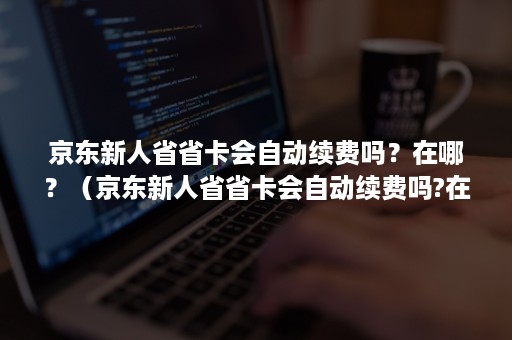 京东新人省省卡会自动续费吗？在哪？（京东新人省省卡会自动续费吗?在哪里）