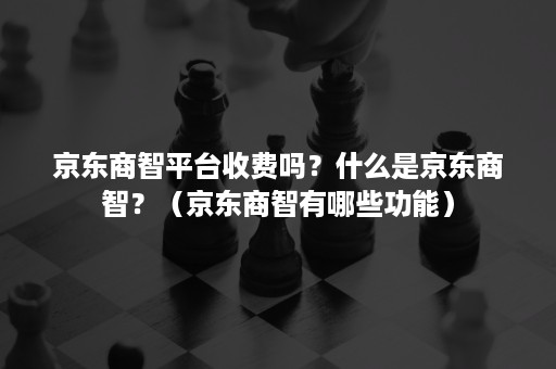 京东商智平台收费吗？什么是京东商智？（京东商智有哪些功能）