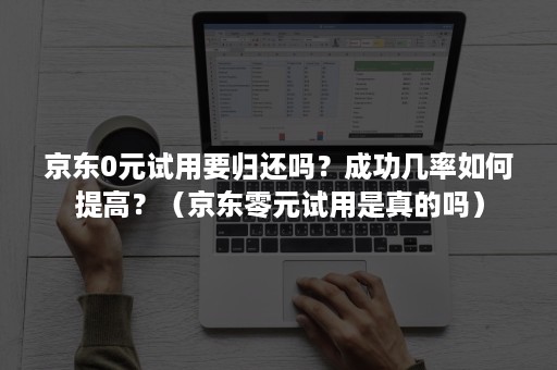 京东0元试用要归还吗？成功几率如何提高？（京东零元试用是真的吗）