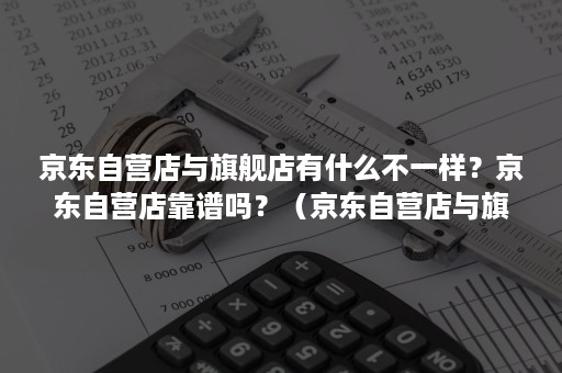 京东自营店与旗舰店有什么不一样？京东自营店靠谱吗？（京东自营店与旗舰店有什么区别）