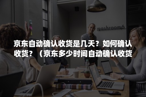京东自动确认收货是几天？如何确认收货？（京东多少时间自动确认收货）