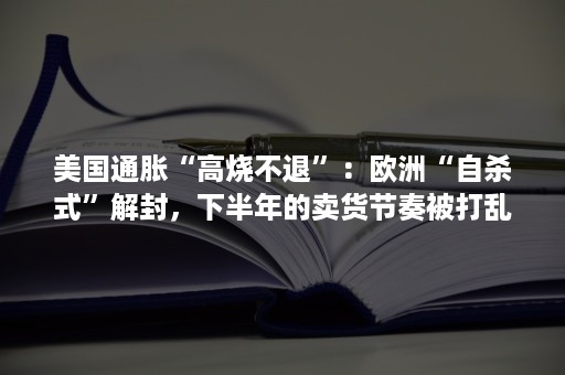 美国通胀“高烧不退”：欧洲“自杀式”解封，下半年的卖货节奏被打乱！