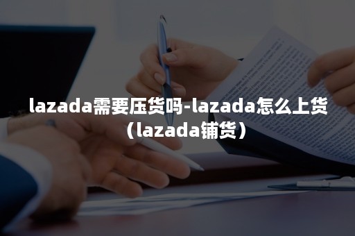 lazada需要压货吗-lazada怎么上货（lazada铺货）