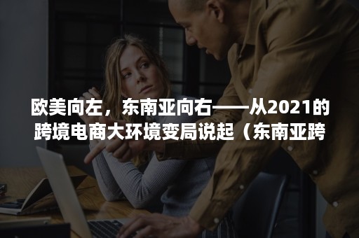 欧美向左，东南亚向右——从2021的跨境电商大环境变局说起（东南亚跨境电商发展）