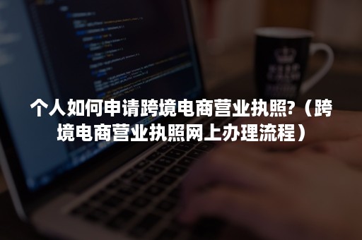 个人如何申请跨境电商营业执照?（跨境电商营业执照网上办理流程）