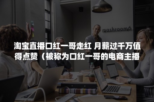 淘宝直播口红一哥走红 月薪过千万值得点赞（被称为口红一哥的电商主播是谁）