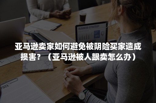 亚马逊卖家如何避免被阴险买家造成损害？（亚马逊被人跟卖怎么办）