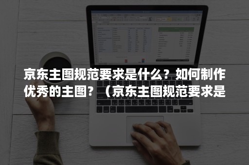 京东主图规范要求是什么？如何制作优秀的主图？（京东主图规范要求是什么?如何制作优秀的主图模板）