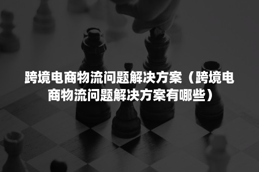 跨境电商物流问题解决方案（跨境电商物流问题解决方案有哪些）