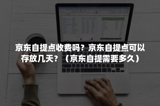 京东自提点收费吗？京东自提点可以存放几天？（京东自提需要多久）
