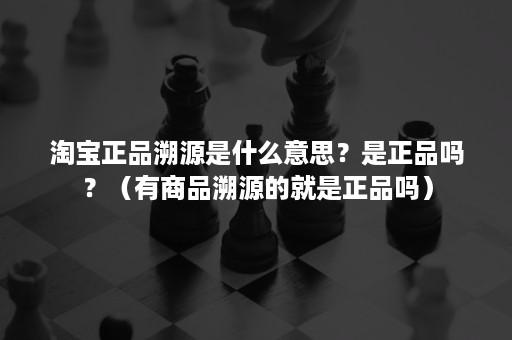 淘宝正品溯源是什么意思？是正品吗？（有商品溯源的就是正品吗）