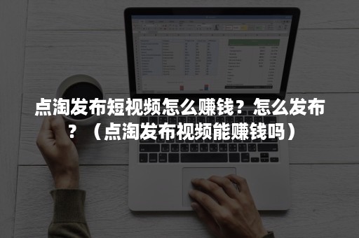 点淘发布短视频怎么赚钱？怎么发布？（点淘发布视频能赚钱吗）