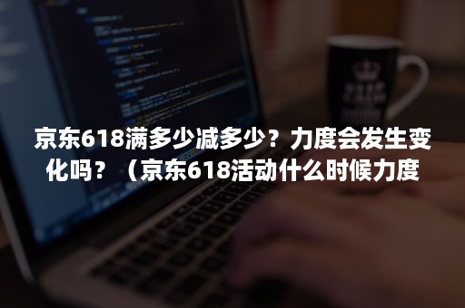 京东618满多少减多少？力度会发生变化吗？（京东618活动什么时候力度最大）