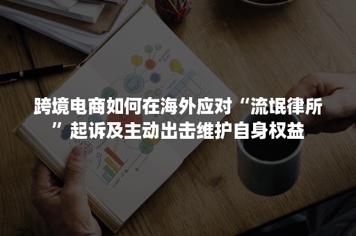 跨境电商如何在海外应对“流氓律所”起诉及主动出击维护自身权益