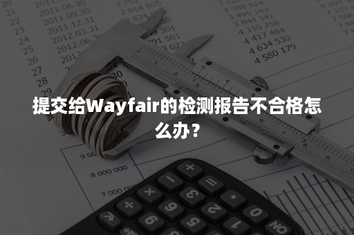 提交给Wayfair的检测报告不合格怎么办？