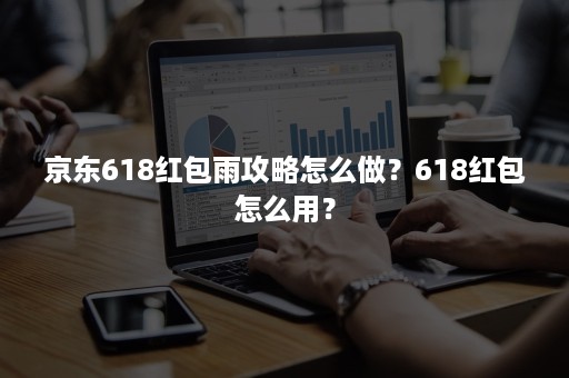 京东618红包雨攻略怎么做?618红包怎么用? 京东618红包雨攻略怎么做?618红包怎么用?
