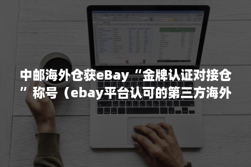 中邮海外仓获eBay“金牌认证对接仓”称号（ebay平台认可的第三方海外仓）