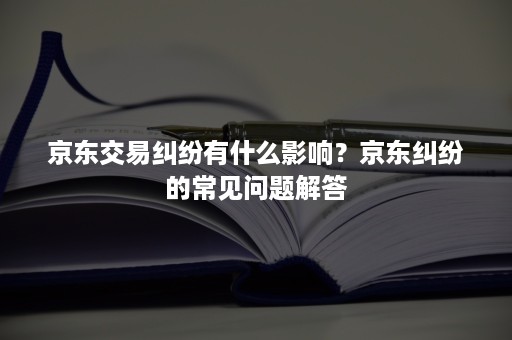 京东交易纠纷有什么影响？京东纠纷的常见问题解答