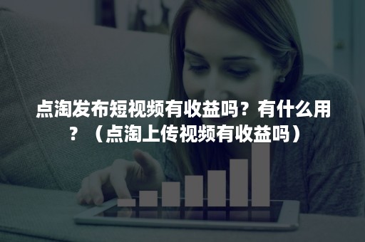 点淘发布短视频有收益吗？有什么用？（点淘上传视频有收益吗）