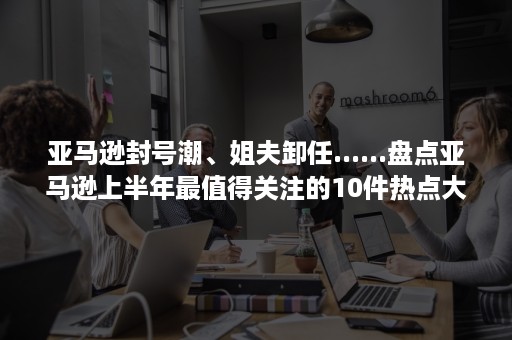 亚马逊封号潮、姐夫卸任......盘点亚马逊上半年最值得关注的10件热点大事