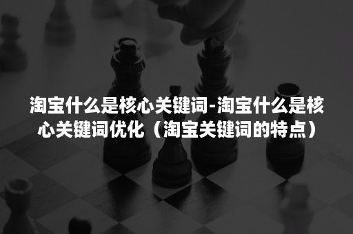 淘宝什么是核心关键词-淘宝什么是核心关键词优化（淘宝关键词的特点）