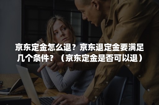 京东定金怎么退？京东退定金要满足几个条件？（京东定金是否可以退）