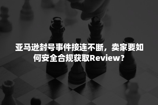 亚马逊封号事件接连不断，卖家要如何安全合规获取Review？