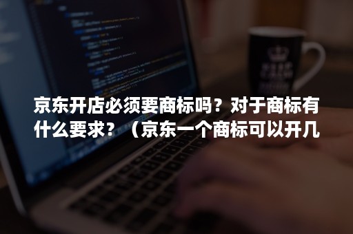 京东开店必须要商标吗？对于商标有什么要求？（京东一个商标可以开几个店）